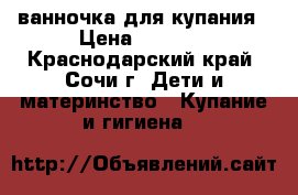 ванночка для купания › Цена ­ 1 000 - Краснодарский край, Сочи г. Дети и материнство » Купание и гигиена   